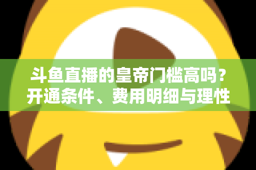 斗鱼直播的皇帝门槛高吗?开通条件、费用明细与理性消费全解析 斗鱼直播的皇帝门槛高吗?开通条件、费用明细与理性消费全解析