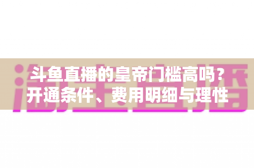 斗鱼直播的皇帝门槛高吗？开通条件、费用明细与理性消费全解析
