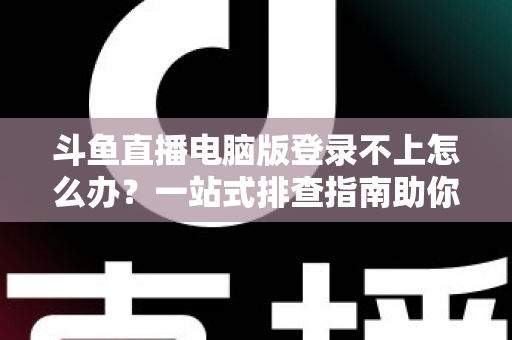 斗鱼直播电脑版登录不上怎么办？一站式排查指南助你快速恢复观看体验
