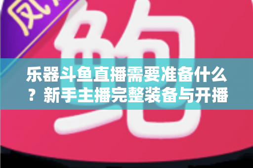 乐器斗鱼直播需要准备什么？新手主播完整装备与开播指南全解析