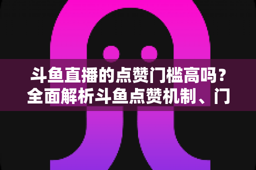 斗鱼直播的点赞门槛高吗？全面解析斗鱼点赞机制、门槛要求与提升技巧的实用指南
