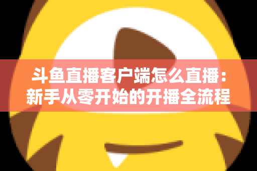 斗鱼直播客户端怎么直播：新手从零开始的开播全流程详解