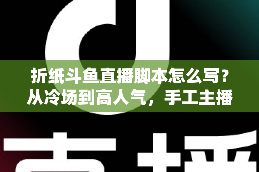 折纸斗鱼直播脚本怎么写？从冷场到高人气，手工主播必备的直播脚本创作全攻略