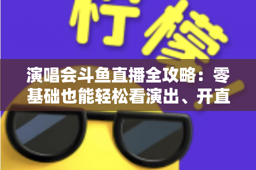 演唱会斗鱼直播全攻略：零基础也能轻松看演出、开直播的实用指南