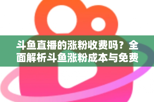 斗鱼直播的涨粉收费吗?全面解析斗鱼涨粉成本与免费增粉攻略 斗鱼直播的涨粉收费吗?全面解析斗鱼涨粉成本与免费增粉攻略