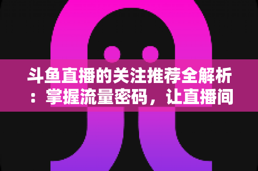 斗鱼直播的关注推荐全解析:掌握流量密码,让直播间人气稳步增长的实用指南 斗鱼直播的关注推荐全解析:掌握流量密码,让直播间人气稳步增长的实用指南