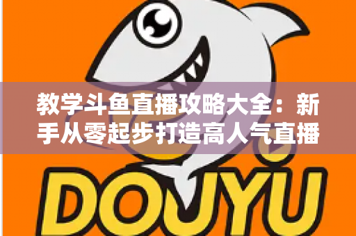 教学斗鱼直播攻略大全：新手从零起步打造高人气直播间的实战指南