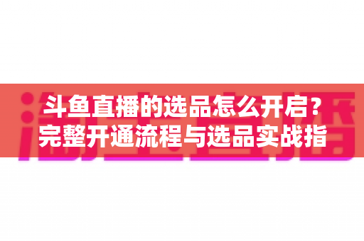 斗鱼直播的选品怎么开启？完整开通流程与选品实战指南一文讲透