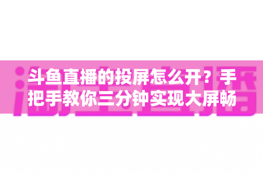 斗鱼直播的投屏怎么开?手把手教你三分钟实现大屏畅享直播 斗鱼直播的投屏怎么开?手把手教你三分钟实现大屏畅享直播