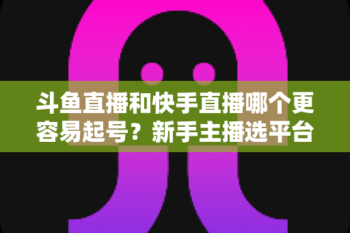 斗鱼直播和快手直播哪个更容易起号?新手主播选平台避坑指南与实战分析 斗鱼直播和快手直播哪个更容易起号?新手主播选平台避坑指南与实战分析
