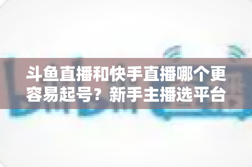 斗鱼直播和快手直播哪个更容易起号?新手主播选平台避坑指南与实战分析 斗鱼直播和快手直播哪个更容易起号?新手主播选平台避坑指南与实战分析