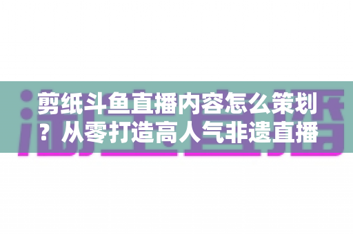 剪纸斗鱼直播内容怎么策划？从零打造高人气非遗直播间的完整方案
