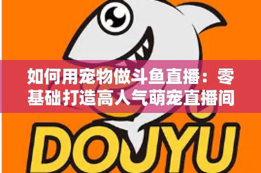如何用宠物做斗鱼直播:零基础打造高人气萌宠直播间的完整攻略 如何用宠物做斗鱼直播:零基础打造高人气萌宠直播间的完整攻略