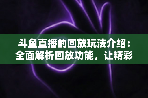 斗鱼直播的回放玩法介绍:全面解析回放功能,让精彩永不错过 斗鱼直播的回放玩法介绍:全面解析回放功能,让精彩永不错过