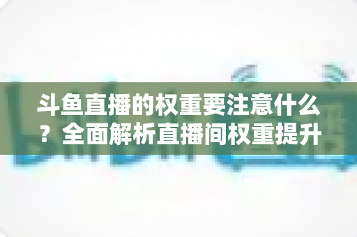 斗鱼直播的权重要注意什么?全面解析直播间权重提升的核心要点与实战技巧 斗鱼直播的权重要注意什么?全面解析直播间权重提升的核心要点与实战技巧