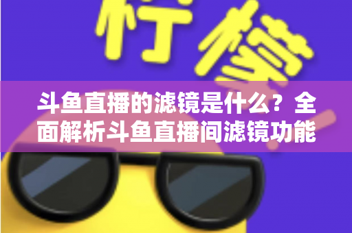 斗鱼直播的滤镜是什么？全面解析斗鱼直播间滤镜功能与实用使用技巧