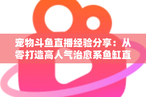 宠物斗鱼直播经验分享：从零打造高人气治愈系鱼缸直播间的完整指南