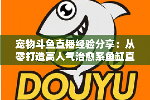 宠物斗鱼直播经验分享：从零打造高人气治愈系鱼缸直播间的完整指南