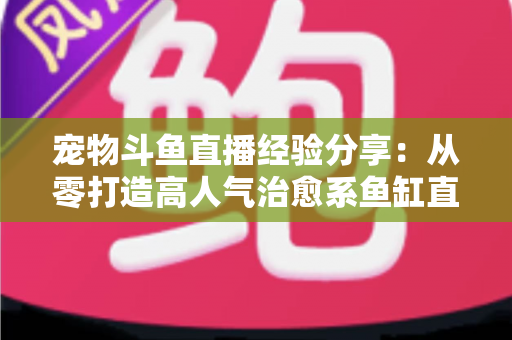 宠物斗鱼直播经验分享：从零打造高人气治愈系鱼缸直播间的完整指南