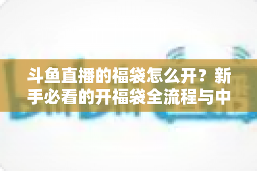 斗鱼直播的福袋怎么开?新手必看的开福袋全流程与中奖技巧指南 斗鱼直播的福袋怎么开?新手必看的开福袋全流程与中奖技巧指南
