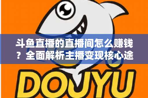 斗鱼直播的直播间怎么赚钱?全面解析主播变现核心途径与实战运营技巧 斗鱼直播的直播间怎么赚钱?全面解析主播变现核心途径与实战运营技巧