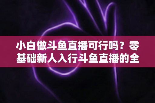 小白做斗鱼直播可行吗?零基础新人入行斗鱼直播的全面解析与实操指南 小白做斗鱼直播可行吗?零基础新人入行斗鱼直播的全面解析与实操指南