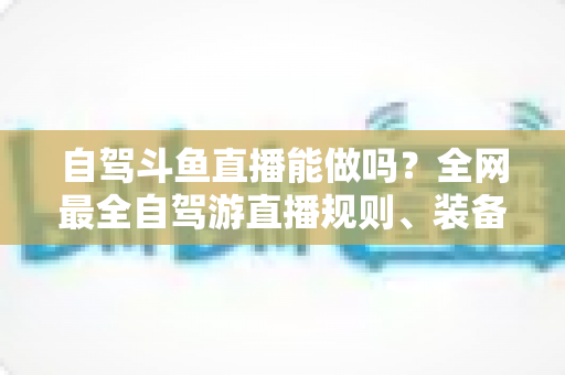 自驾斗鱼直播能做吗？全网最全自驾游直播规则、装备与变现攻略一览