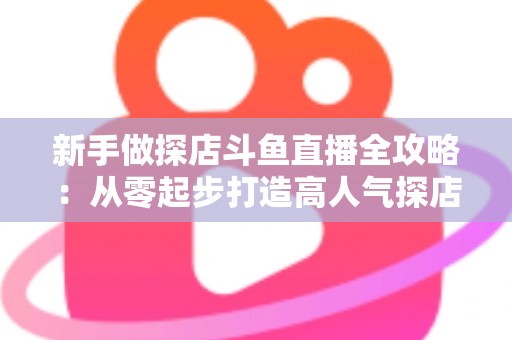 新手做探店斗鱼直播全攻略：从零起步打造高人气探店直播间的实战指南
