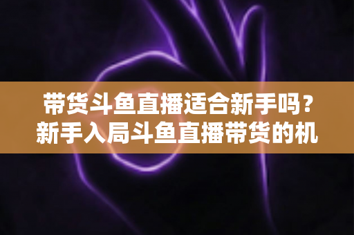 带货斗鱼直播适合新手吗？新手入局斗鱼直播带货的机遇、挑战与实战指南全解析