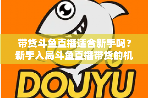 带货斗鱼直播适合新手吗？新手入局斗鱼直播带货的机遇、挑战与实战指南全解析