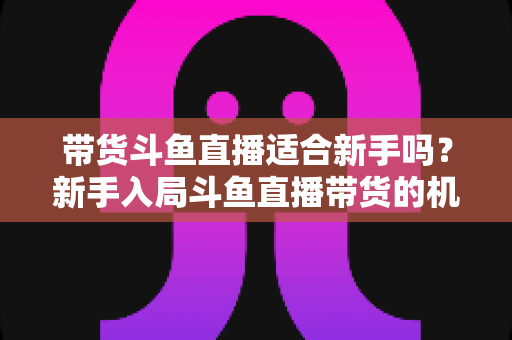 带货斗鱼直播适合新手吗？新手入局斗鱼直播带货的机遇、挑战与实战指南全解析