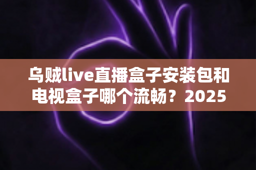 乌贼live直播盒子安装包和电视盒子哪个流畅？2025流畅度深度对比与实用选购指南