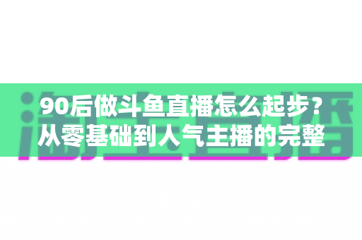 90后做斗鱼直播怎么起步？从零基础到人气主播的完整实战指南