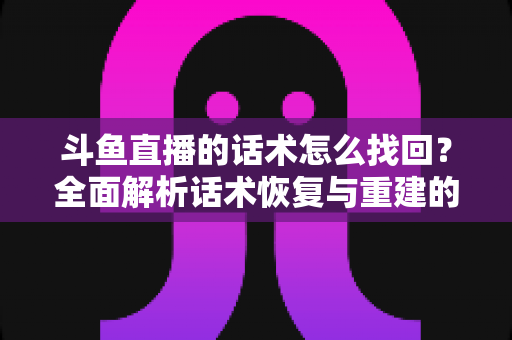 斗鱼直播的话术怎么找回？全面解析话术恢复与重建的实用指南