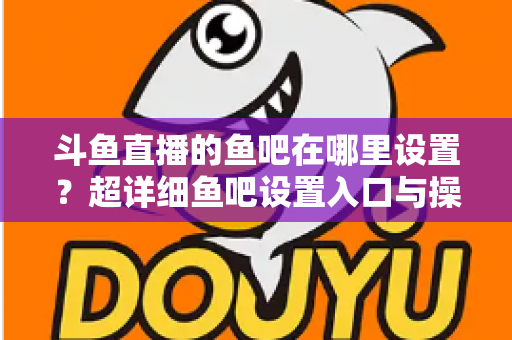 斗鱼直播的鱼吧在哪里设置？超详细鱼吧设置入口与操作教程全解析