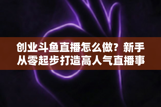 创业斗鱼直播怎么做？新手从零起步打造高人气直播事业的完整攻略