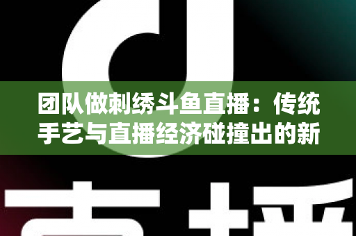 团队做刺绣斗鱼直播:传统手艺与直播经济碰撞出的新蓝海 团队做刺绣斗鱼直播:传统手艺与直播经济碰撞出的新蓝海