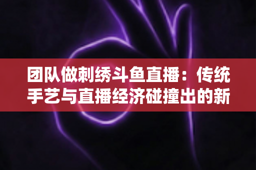 团队做刺绣斗鱼直播:传统手艺与直播经济碰撞出的新蓝海 团队做刺绣斗鱼直播:传统手艺与直播经济碰撞出的新蓝海
