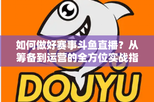 如何做好赛事斗鱼直播？从筹备到运营的全方位实战指南