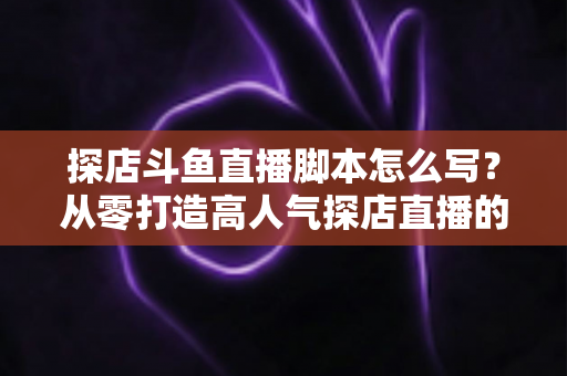 探店斗鱼直播脚本怎么写？从零打造高人气探店直播的完整脚本创作与实操指南