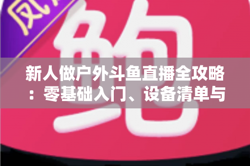 新人做户外斗鱼直播全攻略：零基础入门、设备清单与快速涨粉实战指南