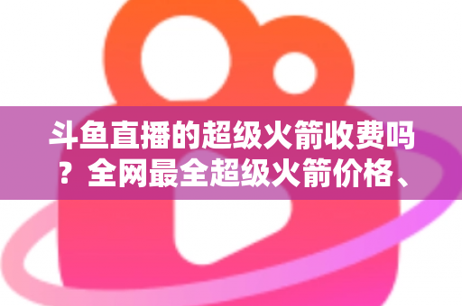 斗鱼直播的超级火箭收费吗?全网最全超级火箭价格、特权与送礼攻略解析 斗鱼直播的超级火箭收费吗?全网最全超级火箭价格、特权与送礼攻略解析