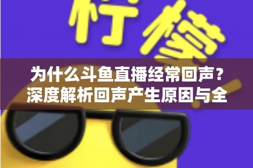 为什么斗鱼直播经常回声？深度解析回声产生原因与全方位解决指南