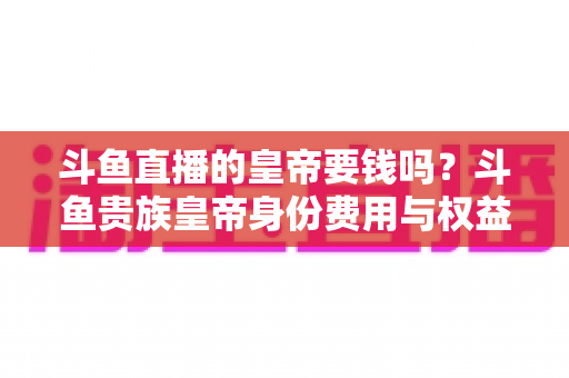 斗鱼直播的皇帝要钱吗？斗鱼贵族皇帝身份费用与权益全面解析