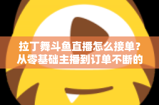 拉丁舞斗鱼直播怎么接单？从零基础主播到订单不断的实战变现指南