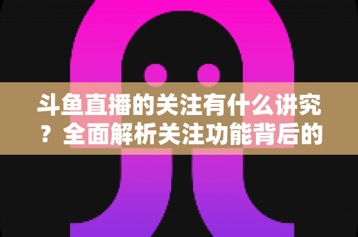 斗鱼直播的关注有什么讲究？全面解析关注功能背后的门道与实用技巧