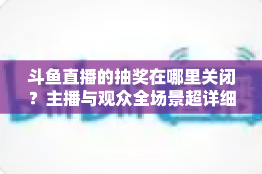 斗鱼直播的抽奖在哪里关闭?主播与观众全场景超详细关闭教程,一键摆脱抽奖打扰 斗鱼直播的抽奖在哪里关闭?主播与观众全场景超详细关闭教程,一键摆脱抽奖打扰