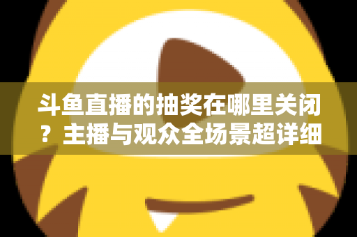 斗鱼直播的抽奖在哪里关闭?主播与观众全场景超详细关闭教程,一键摆脱抽奖打扰 斗鱼直播的抽奖在哪里关闭?主播与观众全场景超详细关闭教程,一键摆脱抽奖打扰