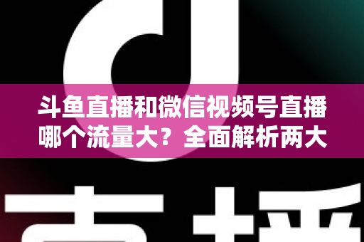 斗鱼直播和微信视频号直播哪个流量大？全面解析两大平台流量格局与创作者选择指南