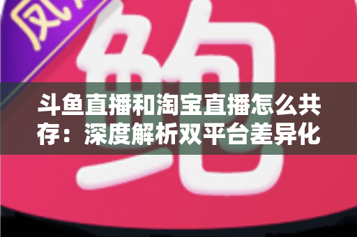斗鱼直播和淘宝直播怎么共存:深度解析双平台差异化定位与融合共生策略 斗鱼直播和淘宝直播怎么共存:深度解析双平台差异化定位与融合共生策略